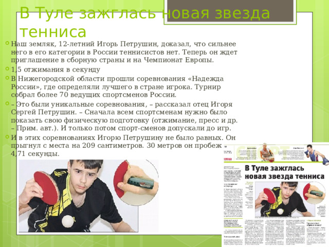 В Туле зажглась новая звезда тенниса Наш земляк, 12-летний Игорь Петрушин, доказал, что сильнее него в его категории в России теннисистов нет. Теперь он ждет приглашение в сборную страны и на Чемпионат Европы. 1,5 отжимания в секунду В Нижегородской области прошли соревнования «Надежда России», где определяли лучшего в стране игрока. Турнир собрал более 70 ведущих спортсменов России. – Это были уникальные соревнования, – рассказал отец Игоря Сергей Петрушин. – Сначала всем спортсменам нужно было показать свою физическую подготовку (отжимание, пресс и др. – Прим. авт.). И только потом спорт-сменов допускали до игр. И в этих соревнованиях Игорю Петрушину не было равных. Он прыгнул с места на 209 сантиметров. 30 метров он пробежал за 4,71 секунды. 