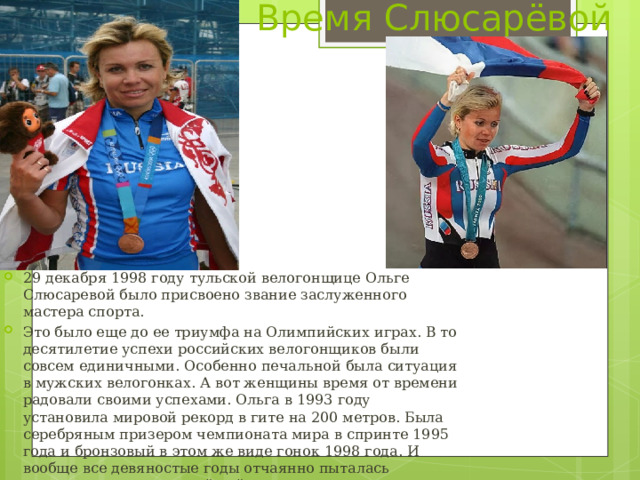 Время Слюсарёвой 29 декабря 1998 году тульской велогонщице Ольге Слюсаревой было присвоено звание заслуженного мастера спорта. Это было еще до ее триумфа на Олимпийских играх. В то десятилетие успехи российских велогонщиков были совсем единичными. Особенно печальной была ситуация в мужских велогонках. А вот женщины время от времени радовали своими успехами. Ольга в 1993 году установила мировой рекорд в гите на 200 метров. Была серебряным призером чемпионата мира в спринте 1995 года и бронзовый в этом же виде гонок 1998 года. И вообще все девяностые годы отчаянно пыталась выиграть звание сильнейшей в спринте, где неизменно боролись с другой тулячкой – Оксаной Гришиной за единственную вакансию в сборной. 