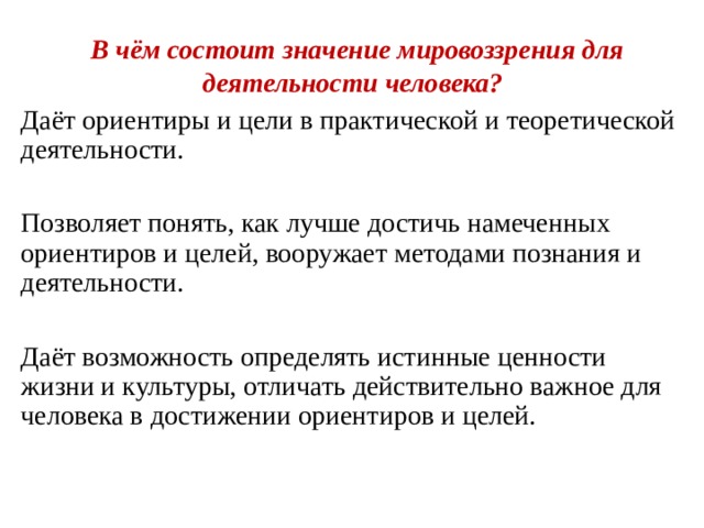  В чём состоит значение мировоззрения для деятельности человека? Даёт ориентиры и цели в практической и теоретической деятельности. Позволяет понять, как лучше достичь намеченных ориентиров и целей, вооружает методами познания и деятельности. Даёт возможность определять истинные ценности жизни и культуры, отличать действительно важное для человека в достижении ориентиров и целей. 