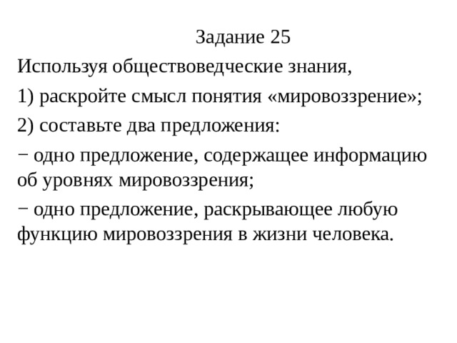  Задание 25 Используя обществоведческие знания, 1) раскройте смысл понятия «мировоззрение»; 2) составьте два предложения: − одно предложение, содержащее информацию об уровнях мировоззрения; − одно предложение, раскрывающее любую функцию мировоззрения в жизни человека. 