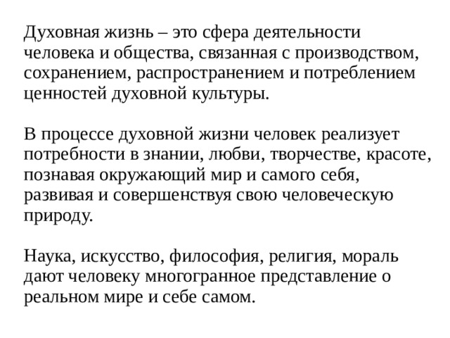 Духовная жизнь – это сфера деятельности человека и общества, связанная с производством, сохранением, распространением и потреблением ценностей духовной культуры.   В процессе духовной жизни человек реализует потребности в знании, любви, творчестве, красоте, познавая окружающий мир и самого себя, развивая и совершенствуя свою человеческую природу.   Наука, искусство, философия, религия, мораль дают человеку многогранное представление о реальном мире и себе самом. 