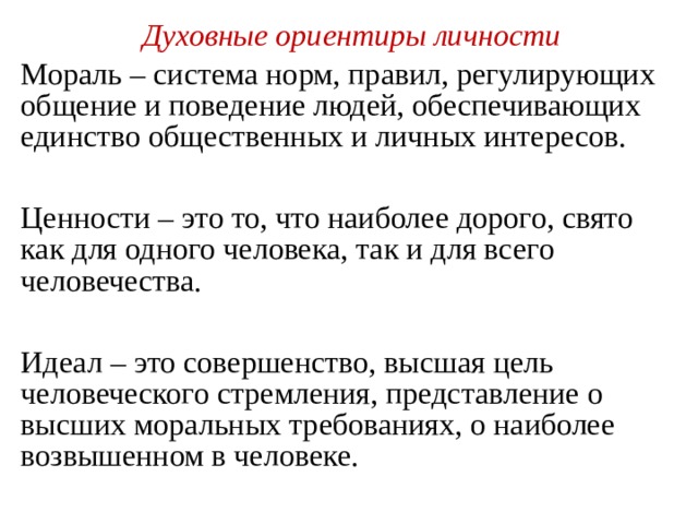 Духовные ориентиры личности Мораль – система норм, правил, регулирующих общение и поведение людей, обеспечивающих единство общественных и личных интересов. Ценности – это то, что наиболее дорого, свято как для одного человека, так и для всего человечества. Идеал – это совершенство, высшая цель человеческого стремления, представление о высших моральных требованиях, о наиболее возвышенном в человеке. 