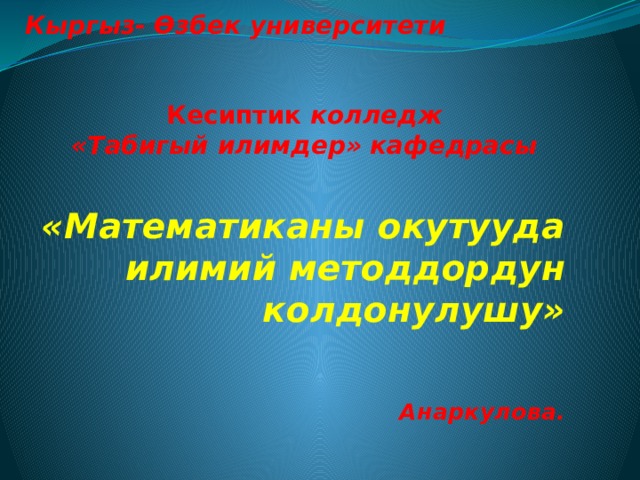Кыргыз- Өзбек университети     Кесиптик колледж  «Табигый илимдер» кафедрасы «Математиканы окутууда илимий методдордун колдонулушу»   Анаркулова.    