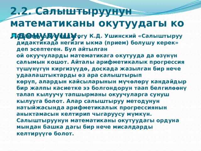 2.2. Салыштыруунун математиканы окутуудагы колдонулушу.   Атактуу орус педагогу К.Д. Ушинский «Салыштыруу дидактикада негизги ыкма (прием) болушу керек» деп эсептеген. Бул айтылган ой окуучуларды математикага окутууда да өзүнүн салымын кошот. Айталы арифметикалык прогрессия түшүнүгүн киргизүүдө, доскада жазылган бир нече удаалаштыктарды өз ара салыштырып көрүп, алардын кайсыларынын мүчөлөрү кандайдыр бир жалпы касиетке ээ болгондорун таап белгилөөнү талап кылуучу тапшырманы окуучуларга сунуш кылууга болот. Алар салыштыруу методунун натыйжасында арифметикалык прогрессиянын аныктамасын келтирип чыгаруусу мүмкүн. Салыштыруунун математиканы окутуудагы ордуна мындан башка дагы бир нече мисалдарды келтирүүгө болот. 