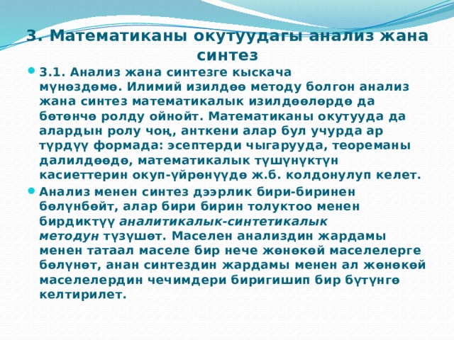 3. Математиканы окутуудагы анализ жана синтез  3.1. Анализ жана синтезге кыскача мүнөздөмө. Илимий изилдөө методу болгон анализ жана синтез математикалык изилдөөлөрдө да бөтөнчө ролду ойнойт. Математиканы окутууда да алардын ролу чоң, анткени алар бул учурда ар түрдүү формада: эсептерди чыгарууда, теореманы далилдөөдө, математикалык түшүнүктүн касиеттерин окуп-үйрөнүүдө ж.б. колдонулуп келет. Анализ менен синтез дээрлик бири-биринен бөлүнбөйт, алар бири бирин толуктоо менен бирдиктүү  аналитикалык-синтетикалык методун  түзүшөт. Маселен анализдин жардамы менен татаал маселе бир нече жөнөкөй маселелерге бөлүнөт, анан синтездин жардамы менен ал жөнөкөй маселелердин чечимдери биригишип бир бүтүнгө келтирилет. 