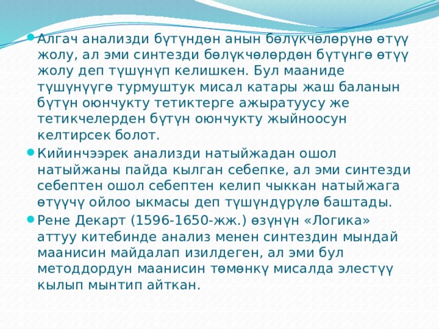 Алгач анализди бүтүндөн анын бөлүкчөлөрүнө өтүү жолу, ал эми синтезди бөлүкчөлөрдөн бүтүнгө өтүү жолу деп түшүнүп келишкен. Бул мааниде түшүнүүгө турмуштук мисал катары жаш баланын бүтүн оюнчукту тетиктерге ажыратуусу же тетикчелерден бүтүн оюнчукту жыйноосун келтирсек болот. Кийинчээрек анализди натыйжадан ошол натыйжаны пайда кылган себепке, ал эми синтезди себептен ошол себептен келип чыккан натыйжага өтүүчү ойлоо ыкмасы деп түшүндүрүлө баштады. Рене Декарт (1596-1650-жж.) өзүнүн «Логика» аттуу китебинде анализ менен синтездин мындай маанисин майдалап изилдеген, ал эми бул методдордун маанисин төмөнкү мисалда элестүү кылып мынтип айткан. 