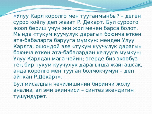  « Улуу Карл королго мен тууганмынбы? – деген суроо коёлу деп жазат Р. Декарт. Бул суроого жооп бериш үчүн эки жол менен барса болот. Мында «тукум куучулук дарагы» боюнча өткөн ата-бабаларга барууга мүмкүн: менден Улуу Карлга; ошондой эле «тукум куучулук дарагы» боюнча өткөн ата-бабалардан келүүгө мүмкүн: Улуу Карлдан мага чейин; эгерде биз экөөбүз тең бир тукум куучулук дарагында жайгашсак, анда королго мен тууган болмокчумун – деп айткан Р.Декарт».  Бул мисалдын чечилишинин биринчи жолу анализ, ал эми экинчиси – синтез экендигин түшүндүрөт. 