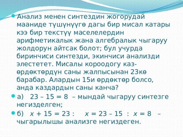 Анализ менен синтездин жогорудай мааниде түшүнүүгө дагы бир мисал катары кээ бир текстүү маселелердин арифметикалык жана алгебралык чыгаруу жолдорун айтсак болот; бул учурда биринчиси синтезди, экинчиси анализди элестетет. Мисалы короодогу каз-өрдөктөрдүн саны жалпысынан 23кө барабар. Алардын 15и өрдөктөр болсо, анда каздардын саны канча? а)   23 – 15 = 8  – мындай чыгаруу синтезге негизделген; б)    x  + 15 = 23 :     x  = 23 – 15  :   x  = 8   – чыгарылышы анализге негиздеген. 