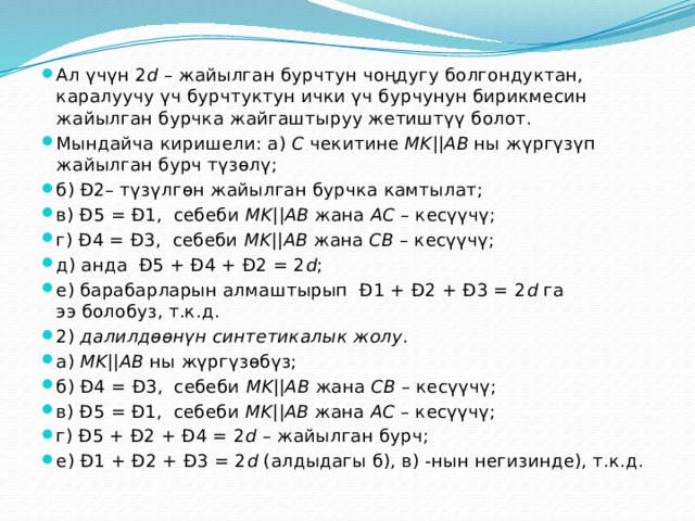 Ал үчүн 2 d  – жайылган бурчтун чоңдугу болгондуктан, каралуучу үч бурчтуктун ички үч бурчунун бирикмесин жайылган бурчка жайгаштыруу жетиштүү болот. Мындайча киришели: а)  C  чекитине  MK || AB  ны жүргүзүп жайылган бурч түзөлү; б) Ð2– түзүлгөн жайылган бурчка камтылат; в) Ð5 = Ð1,  себеби  MK || AB  жана  AС  – кесүүчү; г) Ð4 = Ð3,  себеби  MK || AB  жана  СB  – кесүүчү; д) анда  Ð5 + Ð4 + Ð2 = 2 d ; е) барабарларын алмаштырып  Ð1 + Ð2 + Ð3 = 2 d  га ээ болобуз, т.к.д. 2)  далилдөөнүн синтетикалык жолу . а)  MK || AB  ны жүргүзөбүз; б) Ð4 = Ð3,  себеби  MK || AB  жана  СB  – кесүүчү; в) Ð5 = Ð1,  себеби  MK || AB  жана  AС  – кесүүчү; г) Ð5 + Ð2 + Ð4 = 2 d  – жайылган бурч; е) Ð1 + Ð2 + Ð3 = 2 d  (алдыдагы б), в) -нын негизинде), т.к.д. 