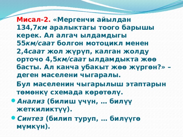  Мисал-2.   «Мергенчи айылдан 134,7 км  аралыктагы тоого барышы керек. Ал алгач ылдамдыгы 55 км/саат  болгон мотоцикл менен 2,4 саат  жол жүрүп, калган жолду орточо 4,5 км/саат  ылдамдыкта жөө басты. Ал канча убакыт жөө жүргөн?» – деген маселени чыгаралы.  Бул маселенин чыгарылыш этаптарын төмөнкү схемада көрөтөлү. Анализ  (билиш үчүн, … билүү жеткиликтүү). Синтез  (билип туруп, … билүүгө мүмкүн). 