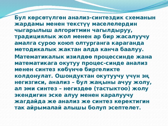   Бул көрсөтүлгөн анализ-синтездик схеманын жардамы менен текстүү маселелердин чыгарылыш алгоритмин чагылдыруу, традициялык жол менен ар бир жасалуучу амалга суроо коюп олтурганга караганда методикалык жактан алда канча баалуу.   Математикалык изилдөө процессинде жана математикага окутуу процес-синде анализ менен синтез көбүнчө биргеликте колдонулат. Ошондуктан окутуучу үчүн эң негизгиси, анализ – бул жаңыны ачуу жолу, ал эми синтез – негиздөө (тастыктоо) жолу экендигин эске алуу менен каралуучу жагдайда же анализ же синтез керектигин так айрымалай алышы болуп эсептелет. 