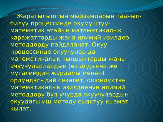 Жаратылыштын мыйзамдарын таанып-билүү процессинде окумуштуу-математик атайын математикалык каражаттарды жана илимий изилдөө методдорду пайдаланат. Окуу процессинде окуучулар да математикалык чындыктарды жаңы ачуучуларлардын (өз алдынча же мугалимдин жардамы менен) ордундагыдай сезилет, ошондуктан математикалык изилдөөнүн илимий методдору бул учурда окуучулардын окуудагы иш методу сыяктуу кызмат кылат. 