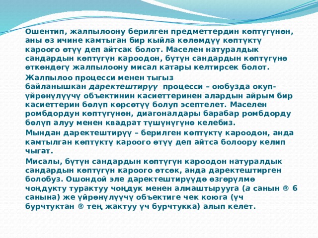  Ошентип, жалпылоону берилген предметтердин көптүгүнөн, аны өз ичине камтыган бир кыйла көлөмдүү көптүктү кароого өтүү деп айтсак болот. Маселен натуралдык сандардын көптүгүн кароодон, бүтүн сандардын көптүгүнө өткөндөгү жалпылоону мисал катары келтирсек болот.  Жалпылоо процесси менен тыгыз байланышкан  даректештирүү   процесси – оюбузда окуп-үйрөнүлүүчү объектинин касиеттеринен алардын айрым бир касиеттерин бөлүп көрсөтүү болуп эсептелет. Маселен ромбдордун көптүгүнөн, диагоналдары барабар ромбдорду бөлүп алуу менен квадрат түшүнүгүнө келебиз.  Мындан даректештирүү – берилген көптүктү кароодон, анда камтылган көптүктү кароого өтүү деп айтса болоору келип чыгат.  Мисалы, бүтүн сандардын көптүгүн кароодон натуралдык сандардын көптүгүн кароого өтсөк, анда даректештирген болобуз. Ошондой эле даректештирүүдө өзгөрүлмө чоңдукту турактуу чоңдук менен алмаштырууга ( a  санын ® 6 санына) же үйрөнүлүүчү объектиге чек коюга (үч бурчтуктан ® тең жактуу үч бурчтукка) алып келет. 