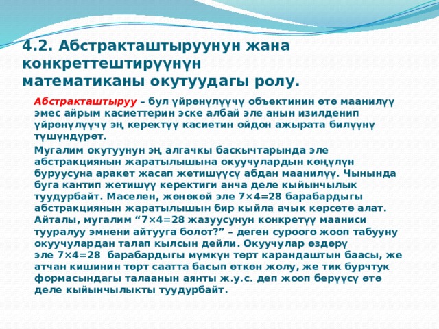 4.2. Абстракташтыруунун жана конкреттештирүүнүн математиканы окутуудагы ролу.   Абстракташтыруу  – бул үйрөнүлүүчү объектинин өтө маанилүү эмес айрым касиеттерин эске албай эле анын изилденип үйрөнүлүүчү эң керектүү касиетин ойдон ажырата билүүнү түшүндүрөт.  Мугалим окутуунун эң алгачкы баскычтарында эле абстракциянын жаратылышына окуучулардын көңүлүн буруусуна аракет жасап жетишүүсү абдан маанилүү. Чынында буга кантип жетишүү керектиги анча деле кыйынчылык туудурбайт. Маселен, жөнөкөй эле 7×4=28 барабардыгы абстракциянын жаратылышын бир кыйла ачык көрсөтө алат. Айталы, мугалим “7×4=28 жазуусунун конкретүү мааниси тууралуу эмнени айтууга болот?” – деген суроого жооп табууну окуучулардан талап кылсын дейли. Окуучулар өздөрү эле 7×4=28  барабардыгы мүмкүн төрт карандаштын баасы, же атчан кишинин төрт саатта басып өткөн жолу, же тик бурчтук формасындагы талаанын аянты ж.у.с. деп жооп берүүсү өтө деле кыйынчылыкты туудурбайт. 