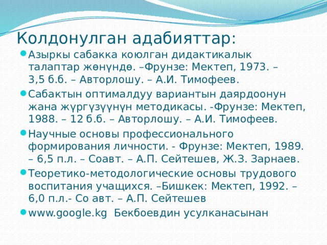 Колдонулган адабияттар:   Азыркы сабакка коюлган дидактикалык талаптар жөнүндө. –Фрунзе: Мектеп, 1973. – 3,5 б.б. – Авторлошу. – А.И. Тимофеев. Сабактын оптималдуу вариантын даярдоонун жана жүргүзүүнүн методикасы. -Фрунзе: Мектеп, 1988. – 12 б.б. – Авторлошу. – А.И. Тимофеев. Научные основы профессионального формирования личности. - Фрунзе: Мектеп, 1989. – 6,5 п.л. – Соавт. – А.П. Сейтешев, Ж.З. Зарнаев. Теоретико-методологические основы трудового воспитания учащихся. –Бишкек: Мектеп, 1992. – 6,0 п.л.- Со авт. – А.П. Сейтешев www.google.kg Бекбоевдин усулканасынан 
