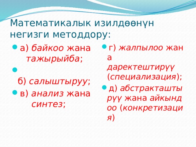 Математикалык изилдөөнүн негизги методдору: а)  байкоо  жана   тажырыйба ;  б)  салыштыруу ; в)  анализ  жана  синтез ; г)  жалпылоо  жана даректештирүү   ( специализация ); д)  абстракташтырүү  жана  айкындоо  ( конкретизация ) 