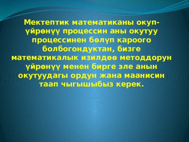 Мектептик математиканы окуп-үйрөнүү процессин аны окутуу процессинен бөлүп кароого болбогондуктан, бизге математикалык изилдөө методдорун үйрөнүү менен бирге эле анын окутуудагы ордун жана маанисин таап чыгышыбыз керек.  