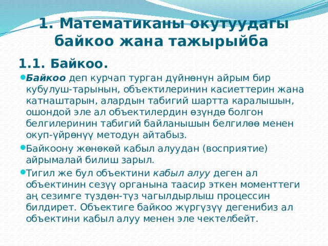    1. Математиканы окутуудагы байкоо жана тажырыйба   1.1. Байкоо.   Байкоо  деп курчап турган дүйнөнүн айрым бир кубулуш-тарынын, объектилеринин касиеттерин жана катнаштарын, алардын табигий шартта каралышын, ошондой эле ал объектилердин өзүндө болгон белгилеринин табигий байланышын белгилөө менен окуп-үйрөнүү методун айтабыз. Байкоону жөнөкөй кабыл алуудан (восприятие) айрымалай билиш зарыл. Тигил же бул объектини  кабыл алуу  деген ал объектинин сезүү органына таасир эткен моменттеги аң сезимге түздөн-түз чагылдырлыш процессин билдирет. Объектиге байкоо жүргүзүү дегенибиз ал объектини кабыл алуу менен эле чектелбейт. 