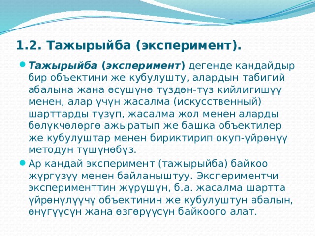 1.2. Тажырыйба (эксперимент).   Тажырыйба  ( эксперимент )  дегенде кандайдыр бир объектини же кубулушту, алардын табигий абалына жана өсүшүнө түздөн-түз кийлигишүү менен, алар үчүн жасалма (искусственный) шарттарды түзүп, жасалма жол менен аларды бөлүкчөлөргө ажыратып же башка объектилер же кубулуштар менен бириктирип окуп-үйрөнүү методун түшүнөбүз. Ар кандай эксперимент (тажырыйба) байкоо жүргүзүү менен байланыштуу. Экспериментчи эксперименттин жүрүшүн, б.а. жасалма шартта үйрөнүлүүчү объектинин же кубулуштун абалын, өнүгүүсүн жана өзгөрүүсүн байкоого алат. 