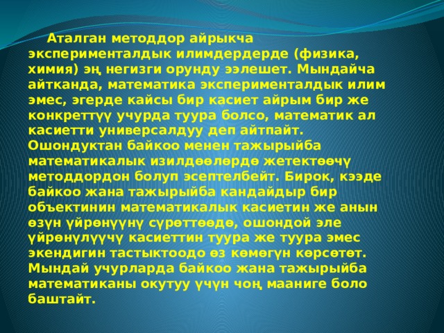  Аталган методдор айрыкча эксперименталдык илимдердерде (физика, химия) эң негизги орунду ээлешет. Мындайча айтканда, математика эксперименталдык илим эмес, эгерде кайсы бир касиет айрым бир же конкреттүү учурда туура болсо, математик ал касиетти универсалдуу деп айтпайт. Ошондуктан байкоо менен тажырыйба математикалык изилдөөлөрдө жетектөөчү методдордон болуп эсептелбейт. Бирок, кээде байкоо жана тажырыйба кандайдыр бир объектинин математикалык касиетин же анын өзүн үйрөнүүнү сүрөттөөдө, ошондой эле үйрөнүлүүчү касиеттин туура же туура эмес экендигин тастыктоодо өз көмөгүн көрсөтөт. Мындай учурларда байкоо жана тажырыйба математиканы окутуу үчүн чоң мааниге боло баштайт. 