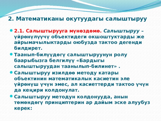 2. Математиканы окутуудагы салыштыруу   2.1. Салыштырууга мүнөздөмө.   Салыштыруу  – үйрөнүлүүчү объектидеги окшоштуктарды же айрымачылыктарды оюбузда тактоо дегенди билдирет. Таанып-билүүдөгү салыштыруунун ролу баарыбызга белгилүү «Бардыгы салыштыруудан таанылып-билинет» . Салыштыруу изилдөө методу катары объектинин математикалык касиетин эле үйрөнүш үчүн эмес, ал касиеттерди тактоо үчүн да кеңири колдонулат. Салыштыруу методун колдонууда, анын төмөндөгү принциптерин ар дайым эске алуубуз керек: 