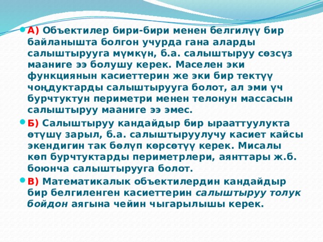 А) Объектилер бири-бири менен белгилүү бир байланышта болгон учурда гана аларды салыштырууга мүмкүн, б.а. салыштыруу сөзсүз мааниге ээ болушу керек. Маселен эки функциянын касиеттерин же эки бир тектүү чоңдуктарды салыштырууга болот, ал эми үч бурчтуктун периметри менен телонун массасын салыштыруу мааниге ээ эмес. Б)  Салыштыруу кандайдыр бир ырааттуулукта өтүшү зарыл, б.а. салыштыруулучу касиет кайсы экендигин так бөлүп көрсөтүү керек. Мисалы көп бурчтуктарды периметрлери, аянттары ж.б. боюнча салыштырууга болот. В) Математикалык объектилердин кандайдыр бир белгиленген касиеттерин  салыштыруу толук бойдон  аягына чейин чыгарылышы керек. 