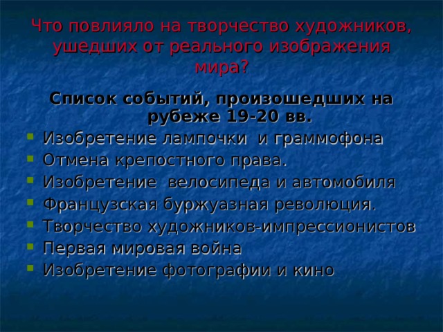 Что повлияло на творчество художников, ушедших от реального изображения мира?   Список событий, произошедших на рубеже 19-20 вв. Изобретение лампочки и граммофона Отмена крепостного права. Изобретение велосипеда и автомобиля Французская буржуазная революция. Творчество художников-импрессионистов Первая мировая война Изобретение фотографии и кино 
