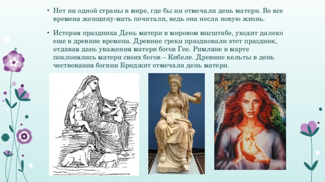 Нет ни одной страны в мире, где бы ни отмечали день матери. Во все времена женщину-мать почитали, ведь она несла новую жизнь. История праздника День матери в мировом масштабе, уходит далеко еще в древние времена. Древние греки праздновали этот праздник, отдавая дань уважения матери богов Гее. Римляне в марте поклонялись матери своих богов – Кибеле. Древние кельты в день чествования богини Бриджит отмечали день матери.  