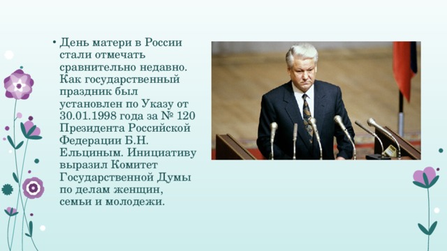 День матери в России стали отмечать сравнительно недавно. Как государственный праздник был установлен по Указу от 30.01.1998 года за № 120 Президента Российской Федерации Б.Н. Ельциным. Инициативу выразил Комитет Государственной Думы по делам женщин, семьи и молодежи.  
