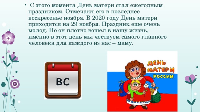  С этого момента День матери стал ежегодным праздником. Отмечают его в последнее воскресенье ноября. В 2020 году День матери приходится на 29 ноября. Праздник еще очень молод. Но он плотно вошел в нашу жизнь, именно в этот день мы чествуем самого главного человека для каждого из нас – маму.  