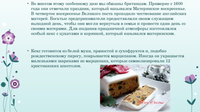 Во многом этому особенному дню мы обязаны британцам. Примерно с 1600 года они отмечали праздник, который назывался Материнское воскресенье. В четвертое воскресенье Великого поста проходило чествование английских матерей. Богатые предприниматели предоставляли своим служащим выходной день, чтобы они могли вернуться в семьи и провести один день со своими матерями. Для создания праздничной атмосферы изготовлялся особый кекс с цукатами и коринкой, который назывался материнским. Кекс готовится из белой муки, пряностей и сухофруктов и, подобно рождественскому пирогу, покрывается марципаном. Иногда он украшается маленькими шариками из марципана, которые символизировали 12 христианских апостолов.  