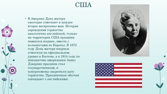 США В Америке День матери ежегодно отмечают в каждое второе воскресенье мая. История зарождения торжества аналогична английской, только на территории США праздник появился позднее, вместе с колонистами из Европы. В 1872 году День матери впервые отметили на официальном уровне в Бостоне, а в 1914 году по инициативе американки Анны Джарвис праздник стал государственным, и конгрессмены закрепили дату торжества. Праздничные обычаи совпадают с английскими.  
