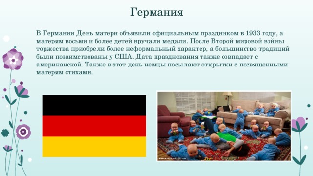 Германия В Германии День матери объявили официальным праздником в 1933 году, а матерям восьми и более детей вручали медали. После Второй мировой войны торжества приобрели более неформальный характер, а большинство традиций были позаимствованы у США. Дата празднования также совпадает с американской. Также в этот день немцы посылают открытки с посвященными матерям стихами.  
