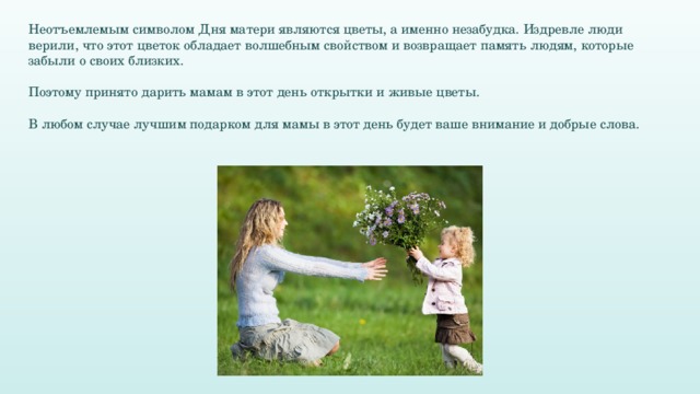 Неотъемлемым символом Дня матери являются цветы, а именно незабудка. Издревле люди верили, что этот цветок обладает волшебным свойством и возвращает память людям, которые забыли о своих близких. Поэтому принято дарить мамам в этот день открытки и живые цветы. В любом случае лучшим подарком для мамы в этот день будет ваше внимание и добрые слова.  