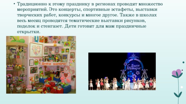 Традиционно к этому празднику в регионах проводят множество мероприятий. Это концерты, спортивные эстафеты, выставки творческих работ, конкурсы и многое другое. Также в школах весь месяц проводятся тематические выставки рисунков, поделок и стенгазет. Дети готовят для мам праздничные открытки.  