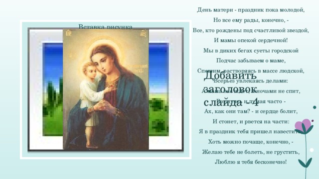 День матери - праздник пока молодой, Но все ему рады, конечно, - Все, кто рождены под счастливой звездой, И мамы опекой сердечной! Мы в диких бегах суеты городской Подчас забываем о маме, Спешим, растворяясь в массе людской, Всерьез увлекаясь делами: А мама нас ждет, и ночами не спит, Волнуясь и думая часто - Ах, как они там? - и сердце болит, И стонет, и рвется на части: Я в праздник тебя пришел навестить, Хоть можно почаще, конечно, - Желаю тебе не болеть, не грустить, Люблю я тебя бесконечно! Вставка рисунка Добавить заголовок слайда - 4  