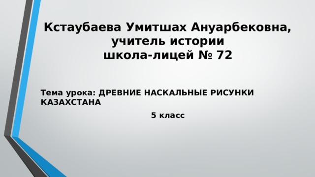 Кстаубаева Умитшах Ануарбековна,  учитель истории  школа-лицей № 72 Тема урока: ДРЕВНИЕ НАСКАЛЬНЫЕ РИСУНКИ КАЗАХСТАНА 5 класс 