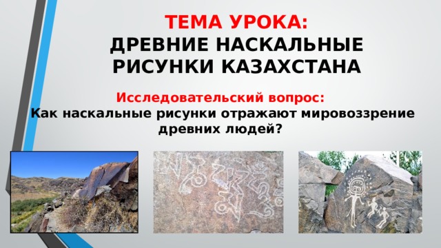 ТЕМА УРОКА:  ДРЕВНИЕ НАСКАЛЬНЫЕ РИСУНКИ КАЗАХСТАНА Исследовательский вопрос: Как наскальные рисунки отражают мировоззрение древних людей? 
