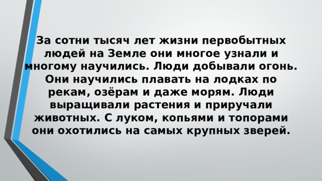 За сотни тысяч лет жизни первобытных людей на Земле они многое узнали и многому научились. Люди добывали огонь. Они научились плавать на лодках по рекам, озёрам и даже морям. Люди выращивали растения и приручали животных. С луком, копьями и топорами они охотились на самых крупных зверей. 
