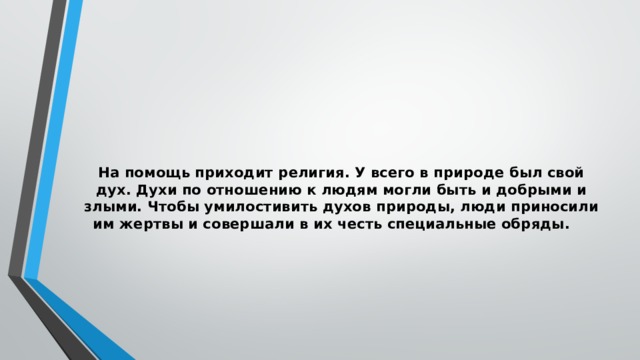 На помощь приходит религия. У всего в природе был свой дух. Духи по отношению к людям могли быть и добрыми и злыми. Чтобы умилостивить духов природы, люди приносили им жертвы и совершали в их честь специальные обряды.   