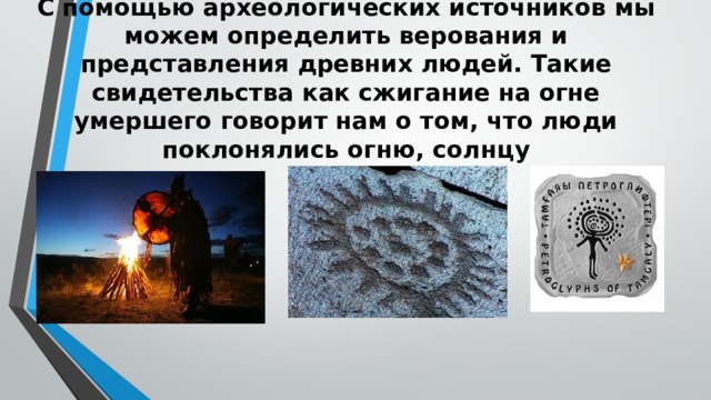 С помощью археологических источников мы можем определить верования и представления древних людей. Такие свидетельства как сжигание на огне умершего говорит нам о том, что люди поклонялись огню, солнцу   