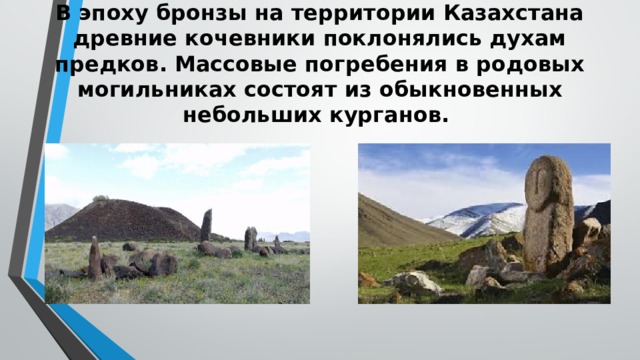 В эпоху бронзы на территории Казахстана древние кочевники поклонялись духам предков. Мас­совые погребения в родовых могильниках состоят из обыкновенных небольших курганов.   