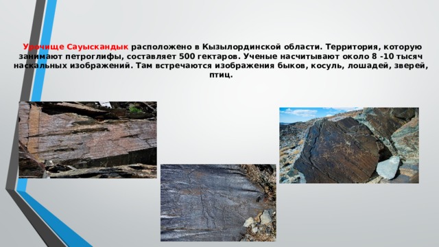  Урочище Сауыскандык расположено в Кызылординской области. Территория, которую занимают петроглифы, составляет 500 гектаров. Ученые насчитывают около 8 -10 тысяч наскальных изображений. Там встречаются изображения быков, косуль, лошадей, зверей, птиц.    