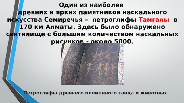 Один из наиболее  древних и ярких памятников наскального искусства Семиречья – петроглифы Тамгалы в 170 км Алматы. Здесь было обнаружено святилище с большим количеством наскальных рисунков - около 5000.   Петроглифы древнего племенного танца и животных 