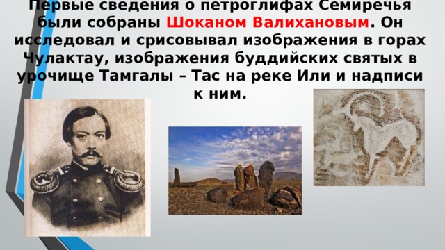 Первые сведения о петроглифах Семиречья были собраны Шоканом Валихановым . Он исследовал и срисовывал изображения в горах Чулактау, изображения буддийских святых в урочище Тамгалы – Тас на реке Или и надписи к ним.   
