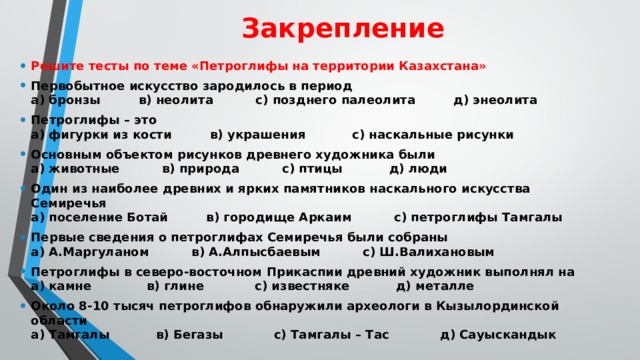 Закрепление Решите тесты по теме «Петроглифы на территории Казахстана» Первобытное искусство зародилось в период  а) бронзы в) неолита с) позднего палеолита д) энеолита Петроглифы – это  а) фигурки из кости в) украшения с) наскальные рисунки Основным объектом рисунков древнего художника были  а) животные в) природа с) птицы д) люди Один из наиболее древних и ярких памятников наскального искусства Семиречья  а) поселение Ботай в) городище Аркаим с) петроглифы Тамгалы Первые сведения о петроглифах Семиречья были собраны  а) А.Маргуланом в) А.Алпысбаевым с) Ш.Валихановым Петроглифы в северо-восточном Прикаспии древний художник выполнял на  а) камне в) глине с) известняке д) металле Около 8-10 тысяч петроглифов обнаружили археологи в Кызылординской области  а) Тамгалы в) Бегазы с) Тамгалы – Тас д) Сауыскандык 