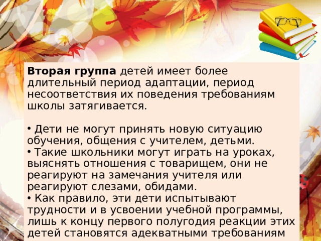 Вторая группа детей имеет более длительный период адаптации, период несоответствия их поведения требованиям школы затягивается.  Дети не могут принять новую ситуацию обучения, общения с учителем, детьми.  Такие школьники могут играть на уроках, выяснять отношения с товарищем, они не реагируют на замечания учителя или реагируют слезами, обидами.  Как правило, эти дети испытывают трудности и в усвоении учебной программы, лишь к концу первого полугодия реакции этих детей становятся адекватными требованиям школы, учителя. 