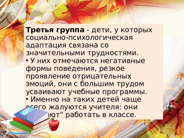 Третья группа - дети, у которых социально-психологическая адаптация связана со значительными трудностями.  У них отмечаются негативные формы поведения, резкое проявление отрицательных эмоций, они с большим трудом усваивают учебные программы.  Именно на таких детей чаще всего жалуются учителя: они 