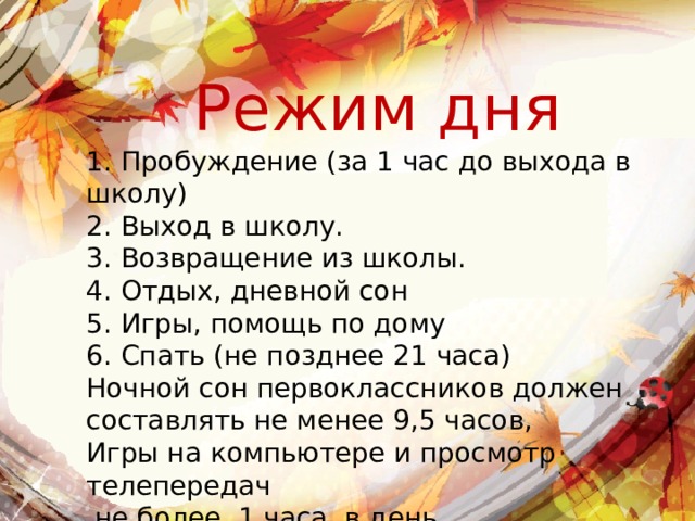 Режим дня 1. Пробуждение (за 1 час до выхода в школу) 2. Выход в школу. 3. Возвращение из школы. 4. Отдых, дневной сон 5. Игры, помощь по дому 6. Спать (не позднее 21 часа) Ночной сон первоклассников должен составлять не менее 9,5 часов, Игры на компьютере и просмотр телепередач  не более 1 часа в день. 