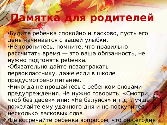 Памятка для родителей Будите ребенка спокойно и ласково, пусть его день начинается с вашей улыбки. Не торопитесь, помните, что правильно рассчитать время — это ваша обязанность, не нужно подгонять ребенка. Обязательно дайте позавтракать первокласснику, даже если в школе предусмотрено питание. Никогда не прощайтесь с ребенком словами предупреждения. Не нужно говорить: «Смотри, чтоб без двоек» или: «Не балуйся» и т.д. Лучше пожелайте ему удачного дня и не поскупитесь на несколько ласковых слов. Не встречайте ребенка вопросом, что он сегодня получил. Дайте ему время немного расслабиться и отдохнуть. 